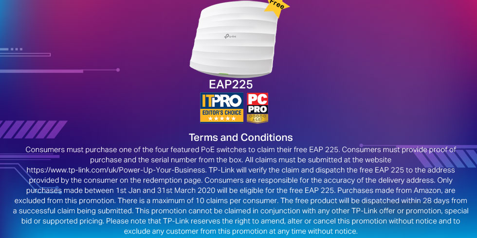 Terms and Conditions. Consumers must purchase one of the four featured PoE switches to claim their free EAP 225. Consumers must provide proof of purchase and the serial number from the box. All claims must be submitted at the website https://www.tp-link.com/uk/Power-Up-Your-Business. TP-Link will verify the claim and dispatch the free EAP 225 to the address provided by the consumer on the redemption page. Consumers are responsible for the accuracy of the delivery address. Only purchases made between 1st Jan and 31st March 2020 will be eligible for the free EAP 225. Purchases made from Amazon, are excluded from this promotion. There is a maximum of 10 claims per consumer. The free product will be dispatched within 28 days from a successful claim being submitted. This promotion cannot be claimed in conjunction with any other TP-Link offer or promotion, special bid or supported pricing. Please note that TP-Link reserves the right to amend, alter or cancel this promotion without notice and to exclude any customer from this promotion at any time without notice.