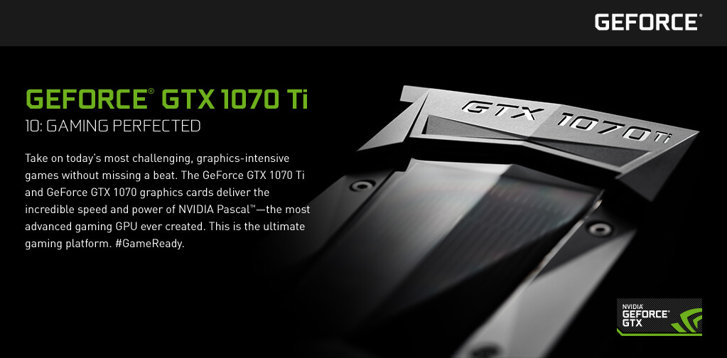 GeForce® GTX 1070 Ti - 10: Gaming Perfected. Take on today’s most challenging, graphics-intensive games without missing a beat. The GeForce GTX 1070 Ti and GeForce GTX 1070 graphics cards deliver the incredible speed and power of NVIDIA Pascal™—the most advanced gaming GPU ever created. This is the ultimate gaming platform. #GameReady.