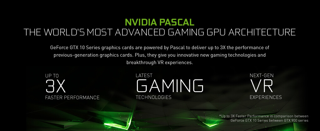 NVIDIA PASCAL - The World's Most Advanced Gaming GPU Architecture. GeForce GTX 10 Series graphics cards are powered by Pascal to deliver up to 3X the performance of previous-generation graphics cards. Plus, they give you innovative new gaming technologies and breakthrough VR experiences.